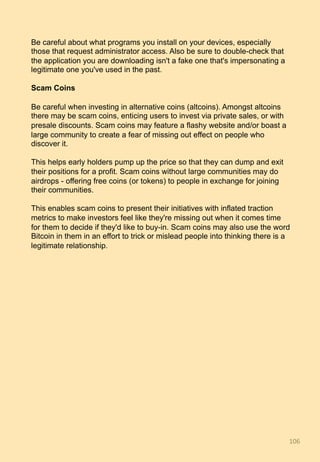 Be careful about what programs you install on your devices, especially
those that request administrator access. Also be sure to double-check that
the application you are downloading isn't a fake one that's impersonating a
legitimate one you've used in the past.
Scam Coins
Be careful when investing in alternative coins (altcoins). Amongst altcoins
there may be scam coins, enticing users to invest via private sales, or with
presale discounts. Scam coins may feature a flashy website and/or boast a
large community to create a fear of missing out effect on people who
discover it.
This helps early holders pump up the price so that they can dump and exit
their positions for a profit. Scam coins without large communities may do
airdrops - offering free coins (or tokens) to people in exchange for joining
their communities.
This enables scam coins to present their initiatives with inflated traction
metrics to make investors feel like they're missing out when it comes time
for them to decide if they'd like to buy-in. Scam coins may also use the word
Bitcoin in them in an effort to trick or mislead people into thinking there is a
legitimate relationship.
106	
 
