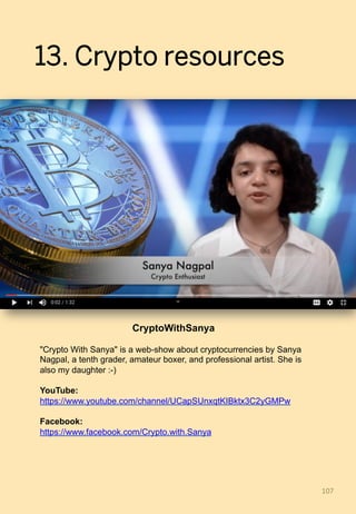 13. Crypto resources
107	
CryptoWithSanya
"Crypto With Sanya" is a web-show about cryptocurrencies by Sanya
Nagpal, a tenth grader, amateur boxer, and professional artist. She is
also my daughter :-)
YouTube:
https://www.youtube.com/channel/UCapSUnxqtKIBktx3C2yGMPw
Facebook:
https://www.facebook.com/Crypto.with.Sanya
 