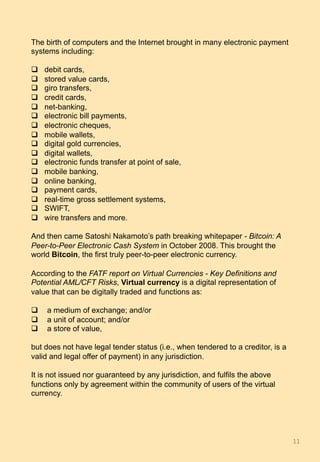 The birth of computers and the Internet brought in many electronic payment
systems including:
q  debit cards,
q  stored value cards,
q  giro transfers,
q  credit cards,
q  net-banking,
q  electronic bill payments,
q  electronic cheques,
q  mobile wallets,
q  digital gold currencies,
q  digital wallets,
q  electronic funds transfer at point of sale,
q  mobile banking,
q  online banking,
q  payment cards,
q  real-time gross settlement systems,
q  SWIFT,
q  wire transfers and more.
And then came Satoshi Nakamoto’s path breaking whitepaper - Bitcoin: A
Peer-to-Peer Electronic Cash System in October 2008. This brought the
world Bitcoin, the first truly peer-to-peer electronic currency.
According to the FATF report on Virtual Currencies - Key Definitions and
Potential AML/CFT Risks, Virtual currency is a digital representation of
value that can be digitally traded and functions as:
q  a medium of exchange; and/or
q  a unit of account; and/or
q  a store of value,
but does not have legal tender status (i.e., when tendered to a creditor, is a
valid and legal offer of payment) in any jurisdiction.
It is not issued nor guaranteed by any jurisdiction, and fulfils the above
functions only by agreement within the community of users of the virtual
currency.
11	
 