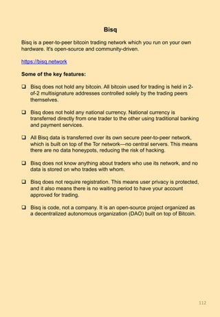 Bisq
Bisq is a peer-to-peer bitcoin trading network which you run on your own
hardware. It's open-source and community-driven.
https://bisq.network
Some of the key features:
q  Bisq does not hold any bitcoin. All bitcoin used for trading is held in 2-
of-2 multisignature addresses controlled solely by the trading peers
themselves.
q  Bisq does not hold any national currency. National currency is
transferred directly from one trader to the other using traditional banking
and payment services.
q  All Bisq data is transferred over its own secure peer-to-peer network,
which is built on top of the Tor network—no central servers. This means
there are no data honeypots, reducing the risk of hacking.
q  Bisq does not know anything about traders who use its network, and no
data is stored on who trades with whom.
q  Bisq does not require registration. This means user privacy is protected,
and it also means there is no waiting period to have your account
approved for trading.
q  Bisq is code, not a company. It is an open-source project organized as
a decentralized autonomous organization (DAO) built on top of Bitcoin.
112	
 