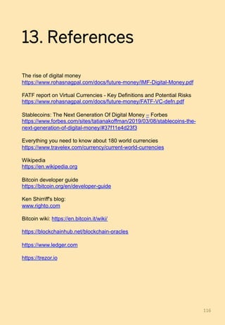 13. References
The rise of digital money
https://www.rohasnagpal.com/docs/future-money/IMF-Digital-Money.pdf
FATF report on Virtual Currencies - Key Definitions and Potential Risks
https://www.rohasnagpal.com/docs/future-money/FATF-VC-defn.pdf
Stablecoins: The Next Generation Of Digital Money – Forbes
https://www.forbes.com/sites/tatianakoffman/2019/03/08/stablecoins-the-
next-generation-of-digital-money/#37f11e4d23f3
Everything you need to know about 180 world currencies
https://www.travelex.com/currency/current-world-currencies
Wikipedia
https://en.wikipedia.org
Bitcoin developer guide
https://bitcoin.org/en/developer-guide
Ken Shirriff's blog:
www.righto.com
Bitcoin wiki: https://en.bitcoin.it/wiki/
https://blockchainhub.net/blockchain-oracles
https://www.ledger.com
https://trezor.io
116	
 