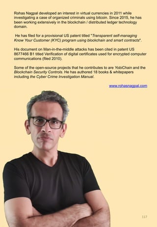 Rohas Nagpal developed an interest in virtual currencies in 2011 while
investigating a case of organized criminals using bitcoin. Since 2015, he has
been working extensively in the blockchain / distributed ledger technology
domain.
He has filed for a provisional US patent titled "Transparent self-managing
Know Your Customer (KYC) program using blockchain and smart contracts".
His document on Man-in-the-middle attacks has been cited in patent US
8677466 B1 titled Verification of digital certificates used for encrypted computer
communications (filed 2010).
Some of the open-source projects that he contributes to are YobiChain and the
Blockchain Security Controls. He has authored 18 books & whitepapers
including the Cyber Crime Investigation Manual.
www.rohasnagpal.com
117	
 