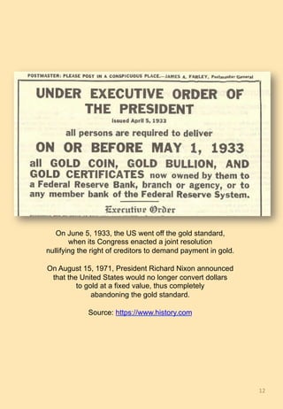 12	
On June 5, 1933, the US went off the gold standard,
when its Congress enacted a joint resolution
nullifying the right of creditors to demand payment in gold.
On August 15, 1971, President Richard Nixon announced
that the United States would no longer convert dollars
to gold at a fixed value, thus completely
abandoning the gold standard.
Source: https://www.history.com
 
