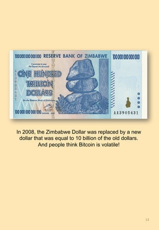 13	
In 2008, the Zimbabwe Dollar was replaced by a new
dollar that was equal to 10 billion of the old dollars.
And people think Bitcoin is volatile!
 