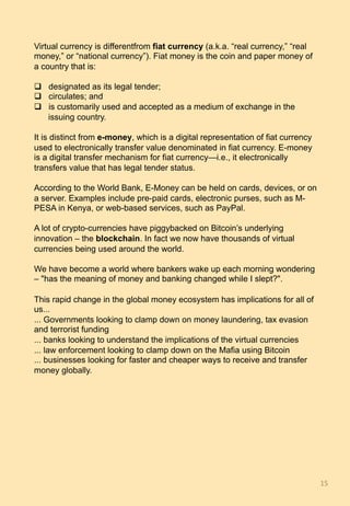 Virtual currency is differentfrom fiat currency (a.k.a. “real currency,” “real
money,” or “national currency”). Fiat money is the coin and paper money of
a country that is:
q  designated as its legal tender;
q  circulates; and
q  is customarily used and accepted as a medium of exchange in the
issuing country.
It is distinct from e-money, which is a digital representation of fiat currency
used to electronically transfer value denominated in fiat currency. E-money
is a digital transfer mechanism for fiat currency—i.e., it electronically
transfers value that has legal tender status.
According to the World Bank, E-Money can be held on cards, devices, or on
a server. Examples include pre-paid cards, electronic purses, such as M-
PESA in Kenya, or web-based services, such as PayPal.
A lot of crypto-currencies have piggybacked on Bitcoin’s underlying
innovation – the blockchain. In fact we now have thousands of virtual
currencies being used around the world.
We have become a world where bankers wake up each morning wondering
– "has the meaning of money and banking changed while I slept?".
This rapid change in the global money ecosystem has implications for all of
us...
... Governments looking to clamp down on money laundering, tax evasion
and terrorist funding
... banks looking to understand the implications of the virtual currencies
... law enforcement looking to clamp down on the Mafia using Bitcoin
... businesses looking for faster and cheaper ways to receive and transfer
money globally.
15	
 