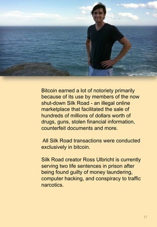 17	
Bitcoin earned a lot of notoriety primarily
because of its use by members of the now
shut-down Silk Road - an illegal online
marketplace that facilitated the sale of
hundreds of millions of dollars worth of
drugs, guns, stolen financial information,
counterfeit documents and more.
All Silk Road transactions were conducted
exclusively in bitcoin.
Silk Road creator Ross Ulbricht is currently
serving two life sentences in prison after
being found guilty of money laundering,
computer hacking, and conspiracy to traffic
narcotics.
 
