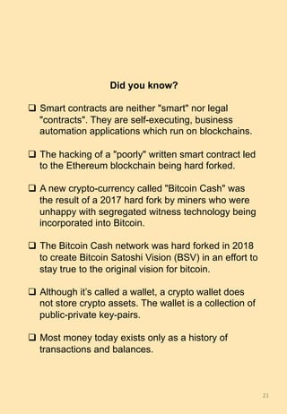 Did you know?
q  Smart contracts are neither "smart" nor legal
"contracts". They are self-executing, business
automation applications which run on blockchains.
q  The hacking of a "poorly" written smart contract led
to the Ethereum blockchain being hard forked.
q  A new crypto-currency called "Bitcoin Cash" was
the result of a 2017 hard fork by miners who were
unhappy with segregated witness technology being
incorporated into Bitcoin.
q  The Bitcoin Cash network was hard forked in 2018
to create Bitcoin Satoshi Vision (BSV) in an effort to
stay true to the original vision for bitcoin.
q  Although it’s called a wallet, a crypto wallet does
not store crypto assets. The wallet is a collection of
public-private key-pairs.
q  Most money today exists only as a history of
transactions and balances.
21	
 