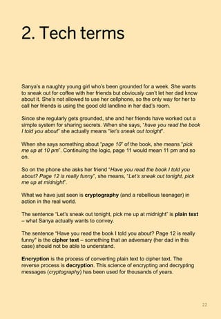 2. Tech terms
Sanya’s a naughty young girl who’s been grounded for a week. She wants
to sneak out for coffee with her friends but obviously can’t let her dad know
about it. She’s not allowed to use her cellphone, so the only way for her to
call her friends is using the good old landline in her dad’s room.
Since she regularly gets grounded, she and her friends have worked out a
simple system for sharing secrets. When she says, “have you read the book
I told you about” she actually means “let’s sneak out tonight”.
When she says something about “page 10” of the book, she means “pick
me up at 10 pm”. Continuing the logic, page 11 would mean 11 pm and so
on.
So on the phone she asks her friend “Have you read the book I told you
about? Page 12 is really funny”, she means, “Let’s sneak out tonight, pick
me up at midnight”.
What we have just seen is cryptography (and a rebellious teenager) in
action in the real world.
The sentence “Let’s sneak out tonight, pick me up at midnight” is plain text
– what Sanya actually wants to convey.
The sentence “Have you read the book I told you about? Page 12 is really
funny" is the cipher text – something that an adversary (her dad in this
case) should not be able to understand.
Encryption is the process of converting plain text to cipher text. The
reverse process is decryption. This science of encrypting and decrypting
messages (cryptography) has been used for thousands of years.
22	
 