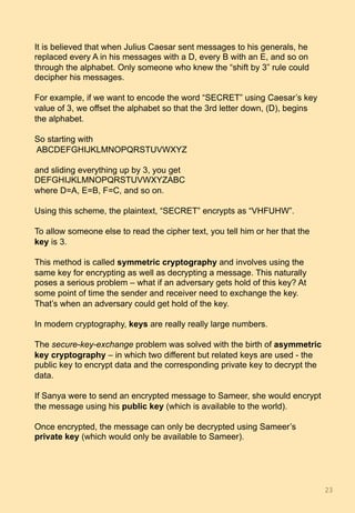 It is believed that when Julius Caesar sent messages to his generals, he
replaced every A in his messages with a D, every B with an E, and so on
through the alphabet. Only someone who knew the “shift by 3” rule could
decipher his messages.
For example, if we want to encode the word “SECRET” using Caesar’s key
value of 3, we offset the alphabet so that the 3rd letter down, (D), begins
the alphabet.
So starting with
ABCDEFGHIJKLMNOPQRSTUVWXYZ
and sliding everything up by 3, you get
DEFGHIJKLMNOPQRSTUVWXYZABC
where D=A, E=B, F=C, and so on.
Using this scheme, the plaintext, “SECRET” encrypts as “VHFUHW”.
To allow someone else to read the cipher text, you tell him or her that the
key is 3.
This method is called symmetric cryptography and involves using the
same key for encrypting as well as decrypting a message. This naturally
poses a serious problem – what if an adversary gets hold of this key? At
some point of time the sender and receiver need to exchange the key.
That’s when an adversary could get hold of the key.
In modern cryptography, keys are really really large numbers.
The secure-key-exchange problem was solved with the birth of asymmetric
key cryptography – in which two different but related keys are used - the
public key to encrypt data and the corresponding private key to decrypt the
data.
If Sanya were to send an encrypted message to Sameer, she would encrypt
the message using his public key (which is available to the world).
Once encrypted, the message can only be decrypted using Sameer’s
private key (which would only be available to Sameer).
23	
 