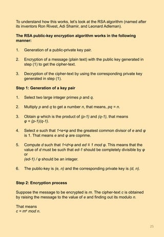 To understand how this works, let’s look at the RSA algorithm (named after
its inventors Ron Rivest, Adi Shamir, and Leonard Adleman).
The RSA public-key encryption algorithm works in the following
manner:
1.  Generation of a public-private key pair.
2.  Encryption of a message (plain text) with the public key generated in
step (1) to get the cipher-text.
3.  Decryption of the cipher-text by using the corresponding private key
generated in step (1).
Step 1: Generation of a key pair
1.  Select two large integer primes p and q.
2.  Multiply p and q to get a number n, that means, pq = n.
3.  Obtain φ which is the product of (p-1) and (q-1), that means
φ = (p-1)(q-1).
4.  Select e such that 1<e<φ and the greatest common divisor of e and φ
is 1. That means e and φ are coprime.
5.  Compute d such that 1<d<φ and ed ≡ 1 mod φ. This means that the
value of d must be such that ed-1 should be completely divisible by φ
or
(ed-1) / φ should be an integer.
6.  The public-key is (e, n) and the corresponding private key is (d, n).
Step 2: Encryption process
Suppose the message to be encrypted is m. The cipher-text c is obtained
by raising the message to the value of e and finding out its modulo n.
That means
c = me mod n.
25	
 