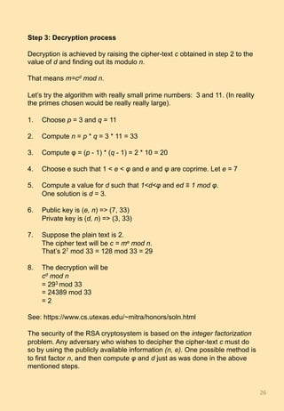 Step 3: Decryption process
Decryption is achieved by raising the cipher-text c obtained in step 2 to the
value of d and finding out its modulo n.
That means m=cd mod n.
Let’s try the algorithm with really small prime numbers: 3 and 11. (In reality
the primes chosen would be really really large).
1.  Choose p = 3 and q = 11
2.  Compute n = p * q = 3 * 11 = 33
3.  Compute φ = (p - 1) * (q - 1) = 2 * 10 = 20
4.  Choose e such that 1 < e < φ and e and φ are coprime. Let e = 7
5.  Compute a value for d such that 1<d<φ and ed ≡ 1 mod φ.
One solution is d = 3.
6.  Public key is (e, n) => (7, 33)
Private key is (d, n) => (3, 33)
7.  Suppose the plain text is 2.
The cipher text will be c = me mod n.
That’s 27 mod 33 = 128 mod 33 = 29
8.  The decryption will be
cd mod n
= 293 mod 33
= 24389 mod 33
= 2
See: https://www.cs.utexas.edu/~mitra/honors/soln.html
The security of the RSA cryptosystem is based on the integer factorization
problem. Any adversary who wishes to decipher the cipher-text c must do
so by using the publicly available information (n, e). One possible method is
to first factor n, and then compute φ and d just as was done in the above
mentioned steps.
26	
 