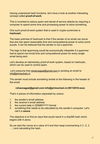 Having understood hash functions, let’s have a look at another interesting
concept called proof-of-work.
This is invented to reduce spam and denial of service attacks by requiring a
computer to spend some time and processing power to solve something.
One such proof-of-work system that is used in crypto-currencies is
hashcash.
The basic premise of hashcash is that if the sender of an email can prove
that she has spent reasonable time and computational power to solve some
puzzle, it can be believed that the sender is not a spammer.
The logic is that spamming would be economically infeasible if a spammer
had to spend non-trivial time and computational power for every single
email being sent.
Let’s develop an elementary proof-of-work system, based on hashcash,
which can be used to control spam.
Let’s presume that rohasnagpal@gmail.com is sending an email to
info@primechain.in
The sender must include something similar to the following in the header of
the email:
rohasnagpal@gmail.com:info@primechain.in:06112016:xxxx
That’s 4 pieces of information separated by colons:
1.  the sender’s email address
2.  the receiver’s email address
3.  the current date in DDMMYYYY format
4.  something that needs to be calculated by the sender’s computer. Let’s
call it a nonce.
The objective is to find an input that would result in a sha256 hash which
begins with 4 zeros.
So we start the nonce at a value of 0 and then keep incrementing it (1, 2, 3
… ) and calculating the hash.
28	
 