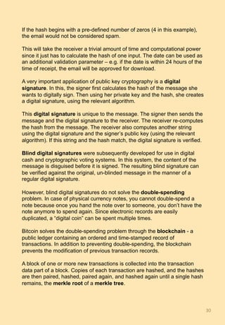 If the hash begins with a pre-defined number of zeros (4 in this example),
the email would not be considered spam.
This will take the receiver a trivial amount of time and computational power
since it just has to calculate the hash of one input. The date can be used as
an additional validation parameter – e.g. if the date is within 24 hours of the
time of receipt, the email will be approved for download.
A very important application of public key cryptography is a digital
signature. In this, the signer first calculates the hash of the message she
wants to digitally sign. Then using her private key and the hash, she creates
a digital signature, using the relevant algorithm.
This digital signature is unique to the message. The signer then sends the
message and the digital signature to the receiver. The receiver re-computes
the hash from the message. The receiver also computes another string
using the digital signature and the signer’s public key (using the relevant
algorithm). If this string and the hash match, the digital signature is verified.
Blind digital signatures were subsequently developed for use in digital
cash and cryptographic voting systems. In this system, the content of the
message is disguised before it is signed. The resulting blind signature can
be verified against the original, un-blinded message in the manner of a
regular digital signature.
However, blind digital signatures do not solve the double-spending
problem. In case of physical currency notes, you cannot double-spend a
note because once you hand the note over to someone, you don’t have the
note anymore to spend again. Since electronic records are easily
duplicated, a “digital coin” can be spent multiple times.
Bitcoin solves the double-spending problem through the blockchain - a
public ledger containing an ordered and time-stamped record of
transactions. In addition to preventing double-spending, the blockchain
prevents the modification of previous transaction records.
A block of one or more new transactions is collected into the transaction
data part of a block. Copies of each transaction are hashed, and the hashes
are then paired, hashed, paired again, and hashed again until a single hash
remains, the merkle root of a merkle tree.
30	
 