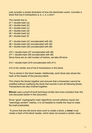 Lets consider a simple illustration of how the blockchain works. Consider a
block that has 6 transactions a, b, c, d, e and f.
The merkle tree is:
d1 = double-hash (a)
d2 = double-hash (b)
d3 = double-hash (c)
d4 = double-hash (d)
d5 = double-hash (e)
d6 = double-hash (f)
d7 = double-hash (d1 concatenated with d2)
d8 = double-hash (d3 concatenated with d4)
d9 = double-hash (d5 concatenated with d6)
d10 = double-hash (d7 concatenated with d8)
d11 = double-hash (d9 concatenated with d9)
Since there are an odd number of hashes, we take d9 twice
d12 = double-hash (d10 concatenated with d11)
d12 is the merkle root of the 6 transactions in this block.
This is stored in the block header. Additionally, each block also stores the
hash of the header of the previous block.
This chains the blocks together and ensures that a transaction cannot be
modified without modifying the block that records it and all following blocks.
Transactions are also chained together.
Bitcoin uses a proof-of-work technique similar (but more complex) than the
one discussed earlier in this document.
Since “good” cryptographic hash algorithms convert arbitrary inputs into
“seemingly-random” hashes, it is not feasible to modify the input to make
the hash predictable.
To prove that she did some extra work to create a block, a miner must
create a hash of the block header, which does not exceed a certain value.
32	
 
