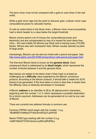 The term miner must not be compared with a gold or coal miner in the real
world.
While a gold miner digs into the earth to discover gold, a bitcoin miner uses
computational power to calculate hashes.
To add an entire block to the block chain, a Bitcoin miner must successfully
hash a block header to a value below the target threshold.
Bitcoin miners spend a lot of money (for computational power and
electricity) and are compensated by way of a reward for each block they
mine – this was initially 50 bitcoins per block and is halving every 210,000
blocks. Miners also earn transaction fees. Miners usually operate as parts
of large pools.
Interestingly, Bitcoins can be also be mined with a pencil and paper. See:
http://www.righto.com/2014/09/mining-bitcoin-with-pencil-and-paper.html
The first-ever Bitcoin block is known as the genesis block. Each
subsequent block is addressed by its block height, which represents the
number of blocks between it and the genesis block.
New blocks are added to the block chain if their hash is at least as
challenging as a difficulty value expected by the Bitcoin consensus
protocol. According to the bitcoin protocol, it should take 2 weeks for 2016
blocks to be generated. If the time taken is more or less than 2 weeks then
the difficulty value is relatively decreased or increased.
A Bitcoin address is an identifier of 26 to 35 alphanumeric characters,
beginning with the number 1 or 3, which represents a possible destination
for a bitcoin payment. Addresses can be generated at no cost by any user
of Bitcoin.
There are currently two address formats in common use:
Common P2PKH which begin with the number 1 e.g.
1BvBMSEYstWetqTFn5Au4m4GFg7xJaNVN2
Newer P2SH type starting with the number 3 e.g.
3J98t1WpEZ73CNmQviecrnyiWrnqRhWNLy
33	
 