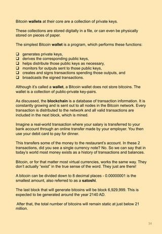 Bitcoin wallets at their core are a collection of private keys.
These collections are stored digitally in a file, or can even be physically
stored on pieces of paper.
The simplest Bitcoin wallet is a program, which performs these functions:
q  generates private keys,
q  derives the corresponding public keys,
q  helps distribute those public keys as necessary,
q  monitors for outputs sent to those public keys,
q  creates and signs transactions spending those outputs, and
q  broadcasts the signed transactions.
Although it’s called a wallet, a Bitcoin wallet does not store bitcoins. The
wallet is a collection of public-private key-pairs.
As discussed, the blockchain is a database of transaction information. It is
constantly growing and is sent out to all nodes in the Bitcoin network. Every
transaction is distributed to the network and all valid transactions are
included in the next block, which is mined.
Imagine a real-world transaction where your salary is transferred to your
bank account through an online transfer made by your employer. You then
use your debit card to pay for dinner.
This transfers some of the money to the restaurant’s account. In these 2
transactions, did you see a single currency note? No. So we can say that in
today’s world most money exists as a history of transactions and balances.
Bitcoin, or for that matter most virtual currencies, works the same way. They
don’t actually “exist” in the true sense of the word. They just are there!
A bitcoin can be divided down to 8 decimal places - 0.00000001 is the
smallest amount, also referred to as a satoshi.
The last block that will generate bitcoins will be block 6,929,999. This is
expected to be generated around the year 2140 AD.
After that, the total number of bitcoins will remain static at just below 21
million.
34	
 