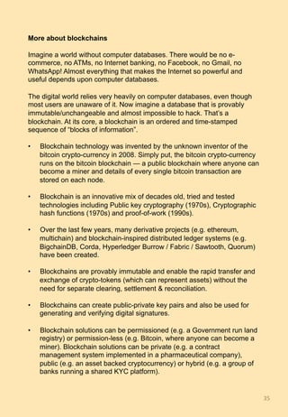 More about blockchains
Imagine a world without computer databases. There would be no e-
commerce, no ATMs, no Internet banking, no Facebook, no Gmail, no
WhatsApp! Almost everything that makes the Internet so powerful and
useful depends upon computer databases.
The digital world relies very heavily on computer databases, even though
most users are unaware of it. Now imagine a database that is provably
immutable/unchangeable and almost impossible to hack. That’s a
blockchain. At its core, a blockchain is an ordered and time-stamped
sequence of “blocks of information”.
•  Blockchain technology was invented by the unknown inventor of the
bitcoin crypto-currency in 2008. Simply put, the bitcoin crypto-currency
runs on the bitcoin blockchain — a public blockchain where anyone can
become a miner and details of every single bitcoin transaction are
stored on each node.
•  Blockchain is an innovative mix of decades old, tried and tested
technologies including Public key cryptography (1970s), Cryptographic
hash functions (1970s) and proof-of-work (1990s).
•  Over the last few years, many derivative projects (e.g. ethereum,
multichain) and blockchain-inspired distributed ledger systems (e.g.
BigchainDB, Corda, Hyperledger Burrow / Fabric / Sawtooth, Quorum)
have been created.
•  Blockchains are provably immutable and enable the rapid transfer and
exchange of crypto-tokens (which can represent assets) without the
need for separate clearing, settlement & reconciliation.
•  Blockchains can create public-private key pairs and also be used for
generating and verifying digital signatures.
•  Blockchain solutions can be permissioned (e.g. a Government run land
registry) or permission-less (e.g. Bitcoin, where anyone can become a
miner). Blockchain solutions can be private (e.g. a contract
management system implemented in a pharmaceutical company),
public (e.g. an asset backed cryptocurrency) or hybrid (e.g. a group of
banks running a shared KYC platform).
35	
 