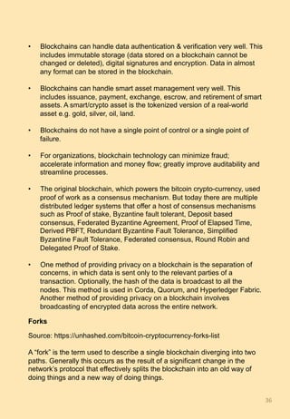 •  Blockchains can handle data authentication & verification very well. This
includes immutable storage (data stored on a blockchain cannot be
changed or deleted), digital signatures and encryption. Data in almost
any format can be stored in the blockchain.
•  Blockchains can handle smart asset management very well. This
includes issuance, payment, exchange, escrow, and retirement of smart
assets. A smart/crypto asset is the tokenized version of a real-world
asset e.g. gold, silver, oil, land.
•  Blockchains do not have a single point of control or a single point of
failure.
•  For organizations, blockchain technology can minimize fraud;
accelerate information and money flow; greatly improve auditability and
streamline processes.
•  The original blockchain, which powers the bitcoin crypto-currency, used
proof of work as a consensus mechanism. But today there are multiple
distributed ledger systems that offer a host of consensus mechanisms
such as Proof of stake, Byzantine fault tolerant, Deposit based
consensus, Federated Byzantine Agreement, Proof of Elapsed Time,
Derived PBFT, Redundant Byzantine Fault Tolerance, Simplified
Byzantine Fault Tolerance, Federated consensus, Round Robin and
Delegated Proof of Stake.
•  One method of providing privacy on a blockchain is the separation of
concerns, in which data is sent only to the relevant parties of a
transaction. Optionally, the hash of the data is broadcast to all the
nodes. This method is used in Corda, Quorum, and Hyperledger Fabric.
Another method of providing privacy on a blockchain involves
broadcasting of encrypted data across the entire network.
Forks
Source: https://unhashed.com/bitcoin-cryptocurrency-forks-list
A “fork” is the term used to describe a single blockchain diverging into two
paths. Generally this occurs as the result of a significant change in the
network’s protocol that effectively splits the blockchain into an old way of
doing things and a new way of doing things.
36	
 