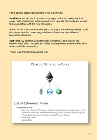 Forks can be categorized as hard forks or soft forks.
Hard forks are the result of network changes that are so extensive that
every node participating in the network must upgrade their software in order
to be compatible with the new processes.
A hard fork is a fundamental change in the way a blockchain operates, such
that any nodes that do not upgrade their software are on a different
blockchain altogether.
Soft forks, by contrast, are backwards-compatible. The rules of the
network have been changed, but nodes running the old software will still be
able to validate transactions.
This is less dramatic than a hard fork.
37	
 