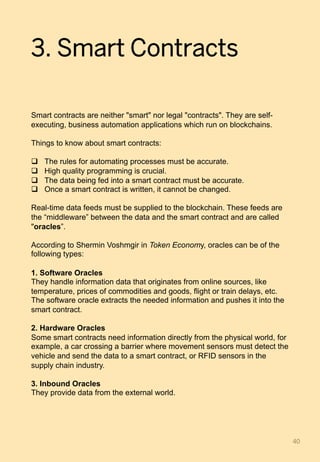 3. Smart Contracts
Smart contracts are neither "smart" nor legal "contracts". They are self-
executing, business automation applications which run on blockchains.
Things to know about smart contracts:
q  The rules for automating processes must be accurate.
q  High quality programming is crucial.
q  The data being fed into a smart contract must be accurate.
q  Once a smart contract is written, it cannot be changed.
Real-time data feeds must be supplied to the blockchain. These feeds are
the “middleware” between the data and the smart contract and are called
"oracles”.
According to Shermin Voshmgir in Token Economy, oracles can be of the
following types:
1. Software Oracles
They handle information data that originates from online sources, like
temperature, prices of commodities and goods, flight or train delays, etc.
The software oracle extracts the needed information and pushes it into the
smart contract.
2. Hardware Oracles
Some smart contracts need information directly from the physical world, for
example, a car crossing a barrier where movement sensors must detect the
vehicle and send the data to a smart contract, or RFID sensors in the
supply chain industry.
3. Inbound Oracles
They provide data from the external world.
40	
 