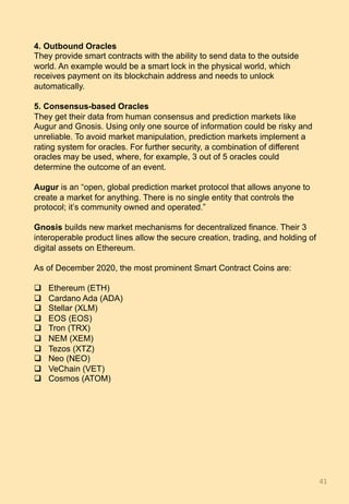 4. Outbound Oracles
They provide smart contracts with the ability to send data to the outside
world. An example would be a smart lock in the physical world, which
receives payment on its blockchain address and needs to unlock
automatically.
5. Consensus-based Oracles
They get their data from human consensus and prediction markets like
Augur and Gnosis. Using only one source of information could be risky and
unreliable. To avoid market manipulation, prediction markets implement a
rating system for oracles. For further security, a combination of different
oracles may be used, where, for example, 3 out of 5 oracles could
determine the outcome of an event.
Augur is an “open, global prediction market protocol that allows anyone to
create a market for anything. There is no single entity that controls the
protocol; it’s community owned and operated.”
Gnosis builds new market mechanisms for decentralized finance. Their 3
interoperable product lines allow the secure creation, trading, and holding of
digital assets on Ethereum.
As of December 2020, the most prominent Smart Contract Coins are:
q  Ethereum (ETH)
q  Cardano Ada (ADA)
q  Stellar (XLM)
q  EOS (EOS)
q  Tron (TRX)
q  NEM (XEM)
q  Tezos (XTZ)
q  Neo (NEO)
q  VeChain (VET)
q  Cosmos (ATOM)
41	
 