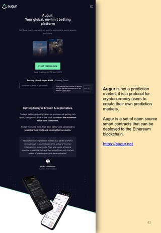 43	
Augur is not a prediction
market, it is a protocol for
cryptocurrency users to
create their own prediction
markets.
Augur is a set of open source
smart contracts that can be
deployed to the Ethereum
blockchain.
https://augur.net
 