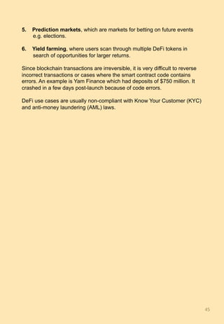 5.  Prediction markets, which are markets for betting on future events
e.g. elections.
6.  Yield farming, where users scan through multiple DeFi tokens in
search of opportunities for larger returns.
Since blockchain transactions are irreversible, it is very difficult to reverse
incorrect transactions or cases where the smart contract code contains
errors. An example is Yam Finance which had deposits of $750 million. It
crashed in a few days post-launch because of code errors.
DeFi use cases are usually non-compliant with Know Your Customer (KYC)
and anti-money laundering (AML) laws.
45	
 