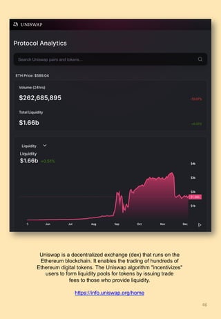 46	
Uniswap is a decentralized exchange (dex) that runs on the
Ethereum blockchain. It enables the trading of hundreds of
Ethereum digital tokens. The Uniswap algorithm "incentivizes"
users to form liquidity pools for tokens by issuing trade
fees to those who provide liquidity.
https://info.uniswap.org/home
 