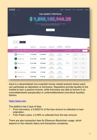 47	
Aave is a decentralized non-custodial money market protocol where users
can participate as depositors or borrowers. Depositors provide liquidity to the
market to earn a passive income, while borrowers are able to borrow in an
overcollateralized (perpetually) or undercollateralized (one-block liquidity)
fashion.
https://aave.com
The platform has 2 type of fees:
•  From borrowers, a 0.00001% of the loan amount is collected on loan
origination.
•  From Flash Loans, a 0.09% is collected from the loan amount.
There are also transaction fees for Ethereum Blockchain usage, which
depend on the network status and transaction complexity.
 