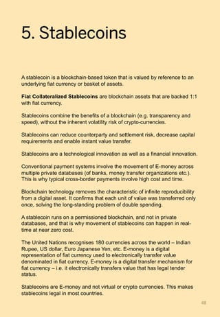5. Stablecoins
A stablecoin is a blockchain-based token that is valued by reference to an
underlying fiat currency or basket of assets.
Fiat Collateralized Stablecoins are blockchain assets that are backed 1:1
with fiat currency.
Stablecoins combine the benefits of a blockchain (e.g. transparency and
speed), without the inherent volatility risk of crypto-currencies.
Stablecoins can reduce counterparty and settlement risk, decrease capital
requirements and enable instant value transfer.
Stablecoins are a technological innovation as well as a financial innovation.
Conventional payment systems involve the movement of E-money across
multiple private databases (of banks, money transfer organizations etc.).
This is why typical cross-border payments involve high cost and time.
Blockchain technology removes the characteristic of infinite reproducibility
from a digital asset. It confirms that each unit of value was transferred only
once, solving the long-standing problem of double spending.
A stablecoin runs on a permissioned blockchain, and not in private
databases, and that is why movement of stablecoins can happen in real-
time at near zero cost.
The United Nations recognises 180 currencies across the world – Indian
Rupee, US dollar, Euro Japanese Yen, etc. E-money is a digital
representation of fiat currency used to electronically transfer value
denominated in fiat currency. E-money is a digital transfer mechanism for
fiat currency – i.e. it electronically transfers value that has legal tender
status.
Stablecoins are E-money and not virtual or crypto currencies. This makes
stablecoins legal in most countries.
48	
 