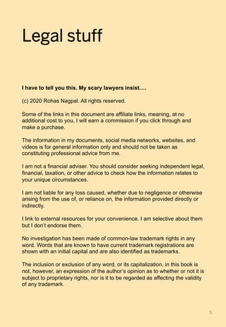Legal stuff
I have to tell you this. My scary lawyers insist….
(c) 2020 Rohas Nagpal. All rights reserved.
Some of the links in this document are affiliate links, meaning, at no
additional cost to you, I will earn a commission if you click through and
make a purchase.
The information in my documents, social media networks, websites, and
videos is for general information only and should not be taken as
constituting professional advice from me.
I am not a financial adviser. You should consider seeking independent legal,
financial, taxation, or other advice to check how the information relates to
your unique circumstances.
I am not liable for any loss caused, whether due to negligence or otherwise
arising from the use of, or reliance on, the information provided directly or
indirectly.
I link to external resources for your convenience. I am selective about them
but I don’t endorse them.
No investigation has been made of common-law trademark rights in any
word. Words that are known to have current trademark registrations are
shown with an initial capital and are also identified as trademarks.
The inclusion or exclusion of any word, or its capitalization, in this book is
not, however, an expression of the author’s opinion as to whether or not it is
subject to proprietary rights, nor is it to be regarded as affecting the validity
of any trademark.
5	
 