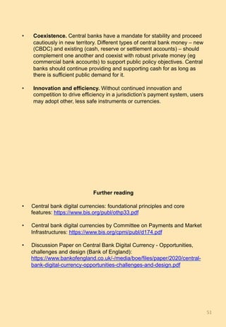 •  Coexistence. Central banks have a mandate for stability and proceed
cautiously in new territory. Different types of central bank money – new
(CBDC) and existing (cash, reserve or settlement accounts) – should
complement one another and coexist with robust private money (eg
commercial bank accounts) to support public policy objectives. Central
banks should continue providing and supporting cash for as long as
there is sufficient public demand for it.
•  Innovation and efficiency. Without continued innovation and
competition to drive efficiency in a jurisdiction’s payment system, users
may adopt other, less safe instruments or currencies.
Further reading
•  Central bank digital currencies: foundational principles and core
features: https://www.bis.org/publ/othp33.pdf
•  Central bank digital currencies by Committee on Payments and Market
Infrastructures: https://www.bis.org/cpmi/publ/d174.pdf
•  Discussion Paper on Central Bank Digital Currency - Opportunities,
challenges and design (Bank of England):
https://www.bankofengland.co.uk/-/media/boe/files/paper/2020/central-
bank-digital-currency-opportunities-challenges-and-design.pdf
51	
 