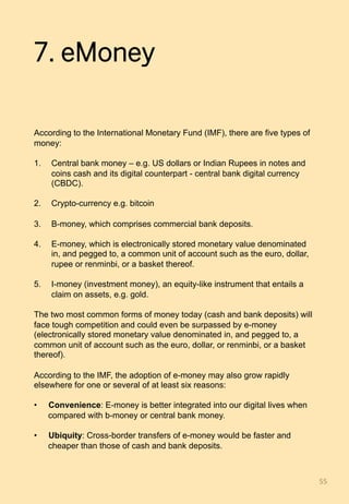 7. eMoney
According to the International Monetary Fund (IMF), there are five types of
money:
1.  Central bank money – e.g. US dollars or Indian Rupees in notes and
coins cash and its digital counterpart - central bank digital currency
(CBDC).
2.  Crypto-currency e.g. bitcoin
3.  B-money, which comprises commercial bank deposits.
4.  E-money, which is electronically stored monetary value denominated
in, and pegged to, a common unit of account such as the euro, dollar,
rupee or renminbi, or a basket thereof.
5.  I-money (investment money), an equity-like instrument that entails a
claim on assets, e.g. gold.
The two most common forms of money today (cash and bank deposits) will
face tough competition and could even be surpassed by e-money
(electronically stored monetary value denominated in, and pegged to, a
common unit of account such as the euro, dollar, or renminbi, or a basket
thereof).
According to the IMF, the adoption of e-money may also grow rapidly
elsewhere for one or several of at least six reasons:
•  Convenience: E-money is better integrated into our digital lives when
compared with b-money or central bank money.
•  Ubiquity: Cross-border transfers of e-money would be faster and
cheaper than those of cash and bank deposits.
55	
 