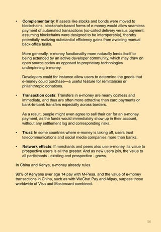 •  Complementarity: If assets like stocks and bonds were moved to
blockchains, blockchain-based forms of e-money would allow seamless
payment of automated transactions (so-called delivery versus payment,
assuming blockchains were designed to be interoperable), thereby
potentially realizing substantial efficiency gains from avoiding manual
back-office tasks.
More generally, e-money functionality more naturally lends itself to
being extended by an active developer community, which may draw on
open source codes as opposed to proprietary technologies
underpinning b-money.
Developers could for instance allow users to determine the goods that
e-money could purchase—a useful feature for remittances or
philanthropic donations.
•  Transaction costs: Transfers in e-money are nearly costless and
immediate, and thus are often more attractive than card payments or
bank-to-bank transfers especially across borders.
As a result, people might even agree to sell their car for an e-money
payment, as the funds would immediately show up in their account,
without any settlement lag and corresponding risks.
•  Trust: In some countries where e-money is taking off, users trust
telecommunications and social media companies more than banks.
•  Network effects: If merchants and peers also use e-money, its value to
prospective users is all the greater. And as new users join, the value to
all participants - existing and prospective - grows.
In China and Kenya, e-money already rules.
90% of Kenyans over age 14 pay with M-Pesa, and the value of e-money
transactions in China, such as with WeChat Pay and Alipay, surpass those
worldwide of Visa and Mastercard combined.
56	
 