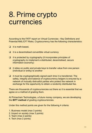 8. Prime crypto
currencies
According to the FATF report on Virtual Currencies - Key Definitions and
Potential AML/CFT Risks, Cryptocurrency has the following characteristics:
q  it is math-based,
q  it is a decentralised convertible virtual currency
q  it is protected by cryptography (it incorporates principles of
cryptography to implement a distributed, decentralised, secure
information economy)
q  it relies on public and private keys to transfer value from one person
(individual or entity) to another
q  it must be cryptographically signed each time it is transferred. The
safety, integrity and balance of cryptocurrency ledgers is ensured by a
network of mutually distrustful parties who protect the network in
exchange for the opportunity to obtain a randomly distributed fee.
There are thousands of cryptocurrencies out there so it is essential that we
agree on a method of grading them.
At Primechain Technologies, a future money company, we are developing
the BITT method of grading cryptocurrencies.
Under this method points are given for the following 4 criteria:
1. Business model (max 3 points)
2. Impact on society (max 3 points)
3. Team (max 2 points)
4. Tech (max 2 points)
59	
 