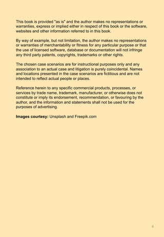 This book is provided "as is" and the author makes no representations or
warranties, express or implied either in respect of this book or the software,
websites and other information referred to in this book.
By way of example, but not limitation, the author makes no representations
or warranties of merchantability or fitness for any particular purpose or that
the use of licensed software, database or documentation will not infringe
any third party patents, copyrights, trademarks or other rights.
The chosen case scenarios are for instructional purposes only and any
association to an actual case and litigation is purely coincidental. Names
and locations presented in the case scenarios are fictitious and are not
intended to reflect actual people or places.
Reference herein to any specific commercial products, processes, or
services by trade name, trademark, manufacturer, or otherwise does not
constitute or imply its endorsement, recommendation, or favouring by the
author, and the information and statements shall not be used for the
purposes of advertising.
Images courtesy: Unsplash and Freepik.com
6	
 