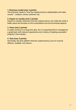 1. Business model (max 3 points)
The business model is "how the cryptocurrency's stakeholders will make
money" - creators, miners, partners, etc.
2. Impact on society (max 3 points)
Impact on society measures how this cryptocurrency can make the world a
better place and focuses on the humanitarian and environmental aspects.
3. Team (max 2 points)
A crypto-currency is a long term play. So it is essential that it’s managed by
a great team with relevant experience and a history of leading successful
projects in the industry.
4. Tech (max 2 points)
And finally, the tech platform that the cryptocurrency runs on must be
efficient, scalable, and secure.
60	
 