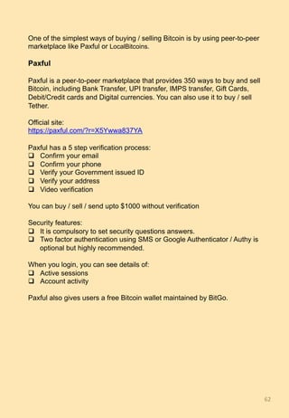 62	
One of the simplest ways of buying / selling Bitcoin is by using peer-to-peer
marketplace like Paxful or LocalBitcoins.
Paxful
Paxful is a peer-to-peer marketplace that provides 350 ways to buy and sell
Bitcoin, including Bank Transfer, UPI transfer, IMPS transfer, Gift Cards,
Debit/Credit cards and Digital currencies. You can also use it to buy / sell
Tether.
Official site:
https://paxful.com/?r=X5Ywwa837YA
Paxful has a 5 step verification process:
q  Confirm your email
q  Confirm your phone
q  Verify your Government issued ID
q  Verify your address
q  Video verification
You can buy / sell / send upto $1000 without verification
Security features:
q  It is compulsory to set security questions answers.
q  Two factor authentication using SMS or Google Authenticator / Authy is
optional but highly recommended.
When you login, you can see details of:
q  Active sessions
q  Account activity
Paxful also gives users a free Bitcoin wallet maintained by BitGo.
 