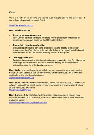 Omni
Omni is a platform for creating and trading custom digital assets and currencies. It
is a software layer built on top of Bitcoin.
https://www.omnilayer.org
Omni can be used for:
•  Creating custom currencies
With Omni it's simple to create tokens to represent custom currencies or
assets and to transact these via the Bitcoin blockchain.
•  Blockchain based crowdfunding
Crowdsale participants can send bitcoins or tokens directly to an issuer
address and the Omni Layer automatically delivers the crowdfunded tokens to
the sender in return - all without needing to trust a third party.
•  Trading peer-to-peer
Participants can use the distributed exchanges provided by the Omni Layer to
exchange tokens for other tokens or bitcoins directly on the blockchain
without the need for a third party exchange.
Omni Wallet is a free, hosted web wallet that can be used to send and receive
Bitcoin or Omni assets. It can also be used to create assets, launch crowdsales,
and trade on the distributed exchange
https://www.omniwallet.org
Omni blockchain explorer can be used to view Omni transactions on the Bitcoin
network, lookup Omni asset (smart property) information and view asset trading
on the distributed exchange.
https://omniexplorer.info
Omni Core is a fully-validating desktop wallet. It is a superset of Bitcoin Core
available for Mac OS X, Windows, and Linux. It facilitates peer-to-peer distributed
exchange trading.
https://www.omnilayer.org/download.html
67	
 
