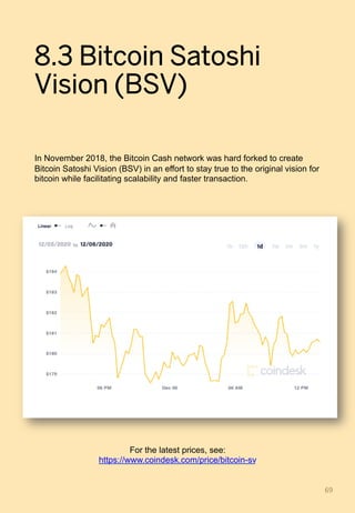 8.3 Bitcoin Satoshi
Vision (BSV)
In November 2018, the Bitcoin Cash network was hard forked to create
Bitcoin Satoshi Vision (BSV) in an effort to stay true to the original vision for
bitcoin while facilitating scalability and faster transaction.
69	
For the latest prices, see:
https://www.coindesk.com/price/bitcoin-sv
 