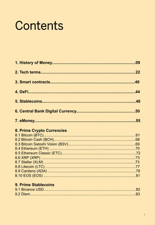 Contents
1. History of Money...........................................................................09
2. Tech terms.....................................................................................22
3. Smart contracts............................................................................40
4. DeFi................................................................................................44
5. Stablecoins....................................................................................48
6. Central Bank Digital Currency.....................................................50
7. eMoney...........................................................................................55
8. Prime Crypto Currencies
8.1 Bitcoin (BTC).........................................................................................61
8.2 Bitcoin Cash (BCH)...............................................................................68
8.3 Bitcoin Satoshi Vision (BSV).................................................................69
8.4 Ethereum (ETH) ...................................................................................70
8.5 Ethereum Classic (ETC)........................................................................72
8.6 XRP (XRP) ...........................................................................................73
8.7 Stellar (XLM) ........................................................................................73
8.8 Litecoin (LTC) .......................................................................................77
8.9 Cardano (ADA) .....................................................................................78
8.10 EOS (EOS) .........................................................................................81
9. Prime Stablecoins
9.1 Binance USD.........................................................................................82
9.2 Diem......................................................................................................83
7	
 