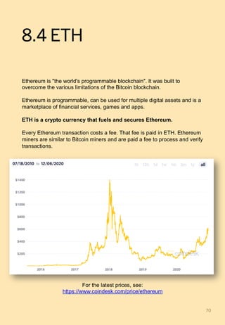 8.4 ETH
Ethereum is "the world's programmable blockchain". It was built to
overcome the various limitations of the Bitcoin blockchain.
Ethereum is programmable, can be used for multiple digital assets and is a
marketplace of financial services, games and apps.
ETH is a crypto currency that fuels and secures Ethereum.
Every Ethereum transaction costs a fee. That fee is paid in ETH. Ethereum
miners are similar to Bitcoin miners and are paid a fee to process and verify
transactions.
70	
For the latest prices, see:
https://www.coindesk.com/price/ethereum
 