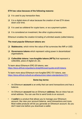 ETH has value because of the following reasons:
q  It is used to pay transaction fees.
q  It is a digital store of value because the creation of new ETH slows
down over time.
q  It is used as collateral for crypto loans, or as a payment system.
q  It is considered an investment, like other cryptocurrencies.
Ethereum enables the creation & trading of unlimited assets (called tokens).
The most popular Ethereum tokens are:
q  Stablecoins, which mirror the value of fiat currencies like INR or USD.
q  Governance tokens which represent voting power in decentralized
organisations.
q  Collectible tokens / non-fungible tokens (NFTs) that represent a
collectible, piece of digital art, etc.
To learn about Ethereum ERC-20 tokens, see:
https://docs.ethhub.io/guides/a-straightforward-guide-erc20-tokens
To learn more about Ethereum non-fungible ERC-721 tokens, see:
https://docs.ethhub.io/built-on-ethereum/erc-token-standards/erc721/
Some key terms:
•  An Ethereum account is an entity that can send transactions and has a
balance.
•  An Ethereum account has an Ethereum address, like an inbox has an
email address. You can use this to send funds to an account.
•  A wallet is a product that allows you to manage your Ethereum
account, like view your account balance, send transactions and more.
Most wallet products will let you generate an Ethereum account. So you
don't need one before you download a wallet.
71	
 