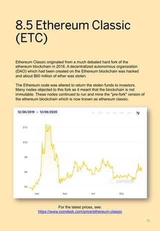 8.5 Ethereum Classic
(ETC)
Ethereum Classic originated from a much debated hard fork of the
ethereum blockchain in 2016. A decentralized autonomous organization
(DAO) which had been created on the Ethereum blockchain was hacked
and about $60 million of ether was stolen.
The Ethereum code was altered to return the stolen funds to investors.
Many nodes objected to this fork as it meant that the blockchain is not
immutable. These nodes continued to run and mine the "pre-fork" version of
the ethereum blockchain which is now known as ethereum classic.
72	
For the latest prices, see:
https://www.coindesk.com/price/ethereum-classic
 