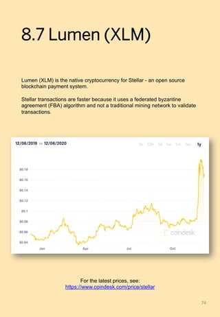 8.7 Lumen (XLM)
Lumen (XLM) is the native cryptocurrency for Stellar - an open source
blockchain payment system.
Stellar transactions are faster because it uses a federated byzantine
agreement (FBA) algorithm and not a traditional mining network to validate
transactions.
74	
For the latest prices, see:
https://www.coindesk.com/price/stellar
 