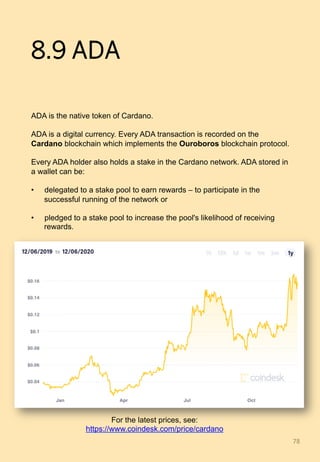 8.9 ADA
ADA is the native token of Cardano.
ADA is a digital currency. Every ADA transaction is recorded on the
Cardano blockchain which implements the Ouroboros blockchain protocol.
Every ADA holder also holds a stake in the Cardano network. ADA stored in
a wallet can be:
•  delegated to a stake pool to earn rewards – to participate in the
successful running of the network or
•  pledged to a stake pool to increase the pool's likelihood of receiving
rewards.
78	
For the latest prices, see:
https://www.coindesk.com/price/cardano
 