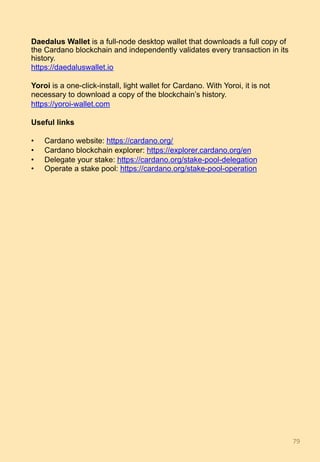 Daedalus Wallet is a full-node desktop wallet that downloads a full copy of
the Cardano blockchain and independently validates every transaction in its
history.
https://daedaluswallet.io
Yoroi is a one-click-install, light wallet for Cardano. With Yoroi, it is not
necessary to download a copy of the blockchain’s history.
https://yoroi-wallet.com
Useful links
•  Cardano website: https://cardano.org/
•  Cardano blockchain explorer: https://explorer.cardano.org/en
•  Delegate your stake: https://cardano.org/stake-pool-delegation
•  Operate a stake pool: https://cardano.org/stake-pool-operation
79	
 