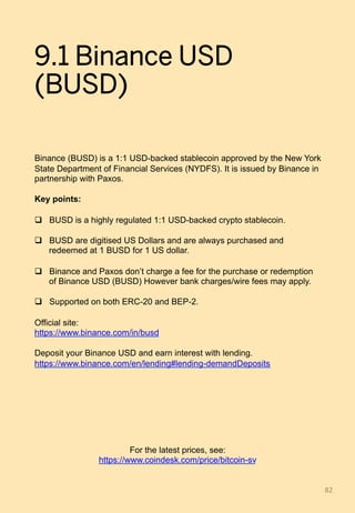 9.1 Binance USD
(BUSD)
Binance (BUSD) is a 1:1 USD-backed stablecoin approved by the New York
State Department of Financial Services (NYDFS). It is issued by Binance in
partnership with Paxos.
Key points:
q  BUSD is a highly regulated 1:1 USD-backed crypto stablecoin.
q  BUSD are digitised US Dollars and are always purchased and
redeemed at 1 BUSD for 1 US dollar.
q  Binance and Paxos don’t charge a fee for the purchase or redemption
of Binance USD (BUSD) However bank charges/wire fees may apply.
q  Supported on both ERC-20 and BEP-2.
Official site:
https://www.binance.com/in/busd
Deposit your Binance USD and earn interest with lending.
https://www.binance.com/en/lending#lending-demandDeposits
82	
For the latest prices, see:
https://www.coindesk.com/price/bitcoin-sv
 