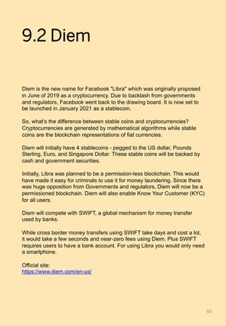 9.2 Diem
Diem is the new name for Facebook "Libra" which was originally proposed
in June of 2019 as a cryptocurrency. Due to backlash from governments
and regulators, Facebook went back to the drawing board. It is now set to
be launched in January 2021 as a stablecoin.
So, what’s the difference between stable coins and cryptocurrencies?
Cryptocurrencies are generated by mathematical algorithms while stable
coins are the blockchain representations of fiat currencies.
Diem will initially have 4 stablecoins - pegged to the US dollar, Pounds
Sterling, Euro, and Singapore Dollar. These stable coins will be backed by
cash and government securities.
Initially, Libra was planned to be a permission-less blockchain. This would
have made it easy for criminals to use it for money laundering. Since there
was huge opposition from Governments and regulators, Diem will now be a
permissioned blockchain. Diem will also enable Know Your Customer (KYC)
for all users.
Diem will compete with SWIFT, a global mechanism for money transfer
used by banks.
While cross border money transfers using SWIFT take days and cost a lot,
it would take a few seconds and near-zero fees using Diem. Plus SWIFT
requires users to have a bank account. For using Libra you would only need
a smartphone.
Official site:
https://www.diem.com/en-us/
83	
 