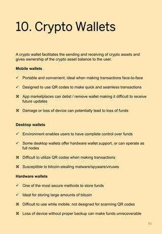 10. Crypto Wallets
A crypto wallet facilitates the sending and receiving of crypto assets and
gives ownership of the crypto asset balance to the user.
Mobile wallets
ü  Portable and convenient; ideal when making transactions face-to-face
ü  Designed to use QR codes to make quick and seamless transactions
z  App marketplaces can delist / remove wallet making it difficult to receive
future updates
z  Damage or loss of device can potentially lead to loss of funds
Desktop wallets
ü  Environment enables users to have complete control over funds
ü  Some desktop wallets offer hardware wallet support, or can operate as
full nodes
z  Difficult to utilize QR codes when making transactions
z  Susceptible to bitcoin-stealing malware/spyware/viruses
Hardware wallets
ü  One of the most secure methods to store funds
ü  Ideal for storing large amounts of bitcoin
z  Difficult to use while mobile; not designed for scanning QR codes
z  Loss of device without proper backup can make funds unrecoverable
85	
 